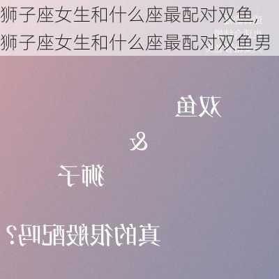 狮子座女生和什么座最配对双鱼,狮子座女生和什么座最配对双鱼男