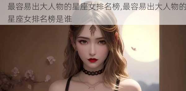 最容易出大人物的星座女排名榜,最容易出大人物的星座女排名榜是谁