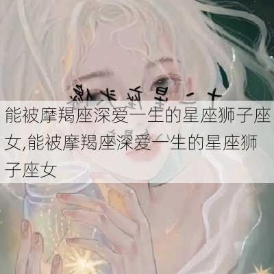 能被摩羯座深爱一生的星座狮子座女,能被摩羯座深爱一生的星座狮子座女