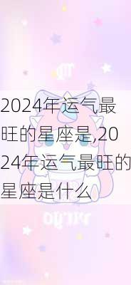 2024年运气最旺的星座是,2024年运气最旺的星座是什么