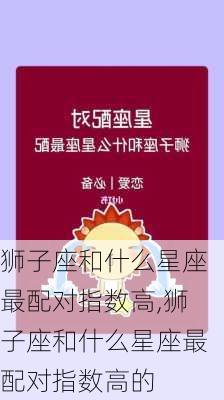 狮子座和什么星座最配对指数高,狮子座和什么星座最配对指数高的