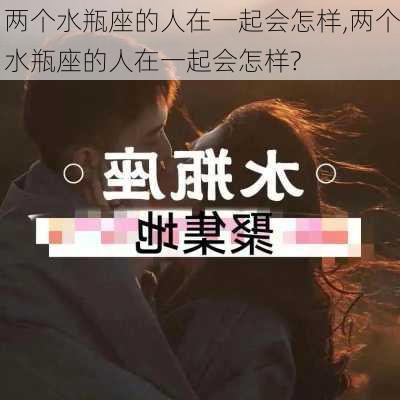 两个水瓶座的人在一起会怎样,两个水瓶座的人在一起会怎样?