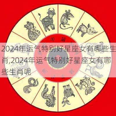 2024年运气特别好星座女有哪些生肖,2024年运气特别好星座女有哪些生肖呢