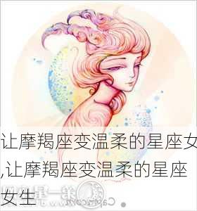 让摩羯座变温柔的星座女,让摩羯座变温柔的星座女生