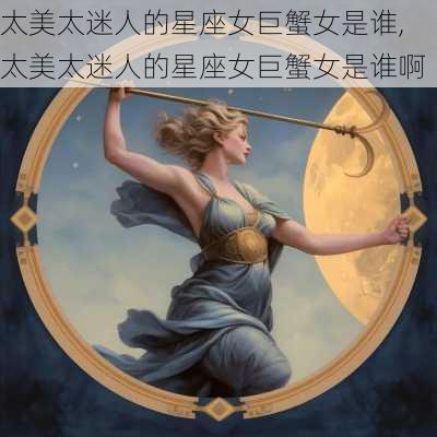 太美太迷人的星座女巨蟹女是谁,太美太迷人的星座女巨蟹女是谁啊