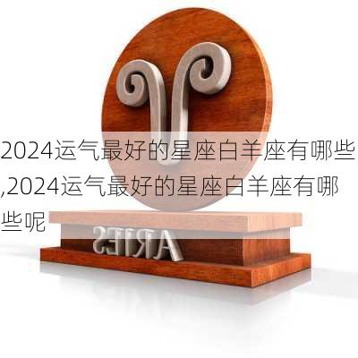 2024运气最好的星座白羊座有哪些,2024运气最好的星座白羊座有哪些呢