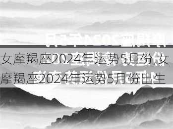 女摩羯座2024年运势5月份,女摩羯座2024年运势5月份出生