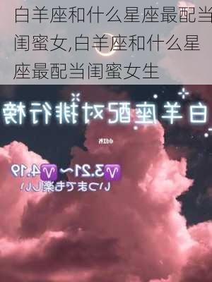 白羊座和什么星座最配当闺蜜女,白羊座和什么星座最配当闺蜜女生