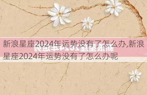 新浪星座2024年运势没有了怎么办,新浪星座2024年运势没有了怎么办呢