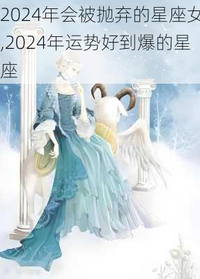 2024年会被抛弃的星座女,2024年运势好到爆的星座