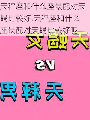 天秤座和什么座最配对天蝎比较好,天秤座和什么座最配对天蝎比较好呢