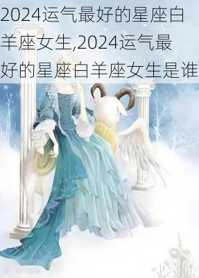 2024运气最好的星座白羊座女生,2024运气最好的星座白羊座女生是谁