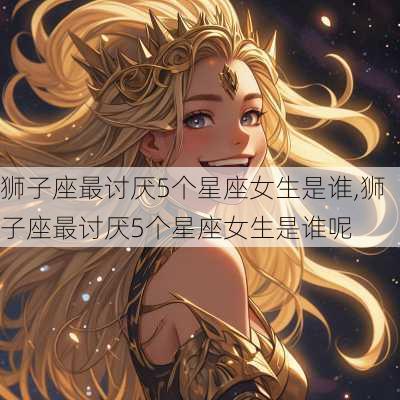 狮子座最讨厌5个星座女生是谁,狮子座最讨厌5个星座女生是谁呢