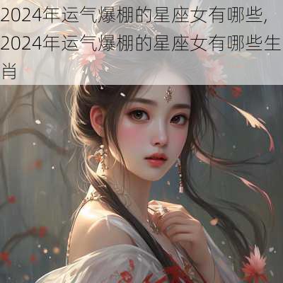 2024年运气爆棚的星座女有哪些,2024年运气爆棚的星座女有哪些生肖